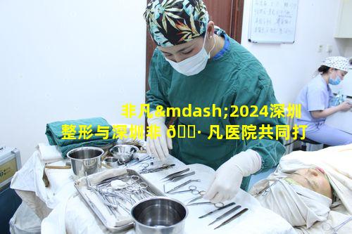 非凡—2024深圳整形与深圳非 🌷 凡医院共同打造的非凡整形之路如何